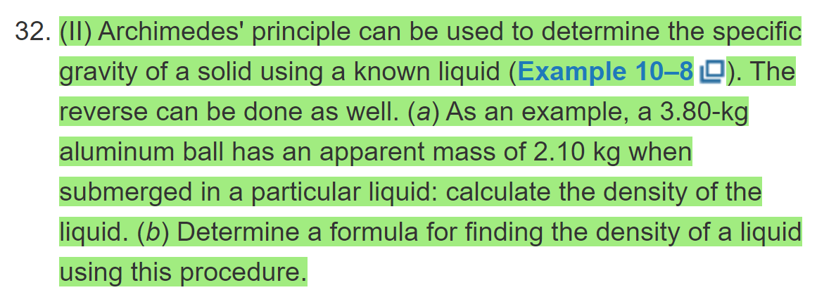 32. (II) Archimedes' principle can be used to determine the specific
gravity of a solid using a known liquid (Example 10–8 D). The
reverse can be done as well. (a) As an example, a 3.80-kg
aluminum ball has an apparent mass of 2.10 kg when
submerged in a particular liquid: calculate the density of the
liquid. (b) Determine a formula for finding the density of a liquid
using this procedure.
