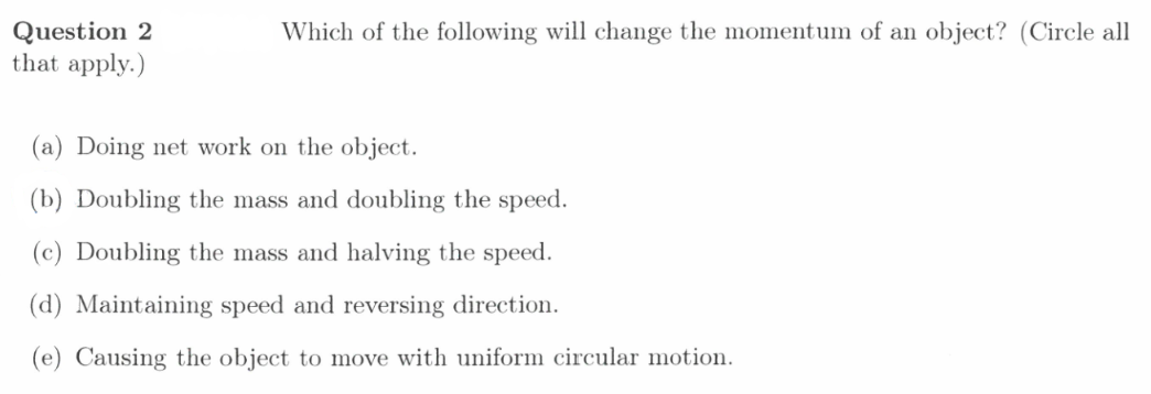 Question 2
that apply.)
Which of the following will change the momentum of an object? (Circle all
(a) Doing net work on the object.
(b) Doubling the mass and doubling the speed.
(c) Doubling the mass and halving the speed.
(d) Maintaining speed and reversing direction.
(e) Causing the object to move with uniform circular motion.
