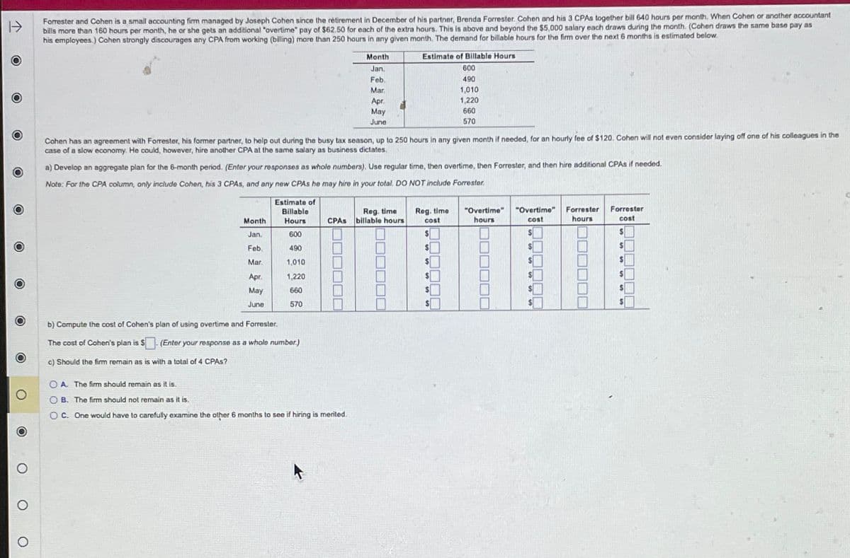 Forrester and Cohen is a small accounting firm managed by Joseph Cohen since the retirement in December of his partner, Brenda Forrester. Cohen and his 3 CPAs together bill 640 hours per month. When Cohen or another accountant
bills more than 160 hours per month, he or she gets an additional "overtime" pay of $62.50 for each of the extra hours. This is above and beyond the $5,000 salary each draws during the month. (Cohen draws the same base pay as
his employees.) Cohen strongly discourages any CPA from working (billing) more than 250 hours in any given month. The demand for billable hours for the firm over the next 6 months is estimated below.
Month
Jan.
Feb.
Mar
Apr.
Estimate of Billable Hours
600
490
1,010
1,220
660
570
O
May
June
Cohen has an agreement with Forrester, his former partner, to help out during the busy tax season, up to 250 hours in any given month if needed, for an hourly fee of $120. Cohen will not even consider laying off one of his colleagues in the
case of a slow economy. He could, however, hire another CPA at the same salary as business dictates.
a) Develop an aggregate plan for the 6-month period. (Enter your responses as whole numbers). Use regular time, then overtime, then Forrester, and then hire additional CPAs if needed.
O
O
Note: For the CPA column, only include Cohen, his 3 CPAs, and any new CPAs he may hire in your total. DO NOT include Forrester
Month
Estimate of
Billable
Hours
CPAs
Reg. time
billable hours
Reg. time
cost
"Overtime"
hours
Jan.
600
$
"Overtime"
cost
$
Forrester
hours
Forrester
cost
$
Feb
490
$
$
$
Mar.
1,010
$
$
$
Apr.
1,220
$
May
660
$
June
570
$
b) Compute the cost of Cohen's plan of using overtime and Forrester.
The cost of Cohen's plan is $
(Enter your response as a whole number.)
c) Should the firm remain as is with a total of 4 CPAs?
OA. The firm should remain as it is.
OB. The firm should not remain as it is.
OC. One would have to carefully examine the other 6 months to see if hiring is merited.