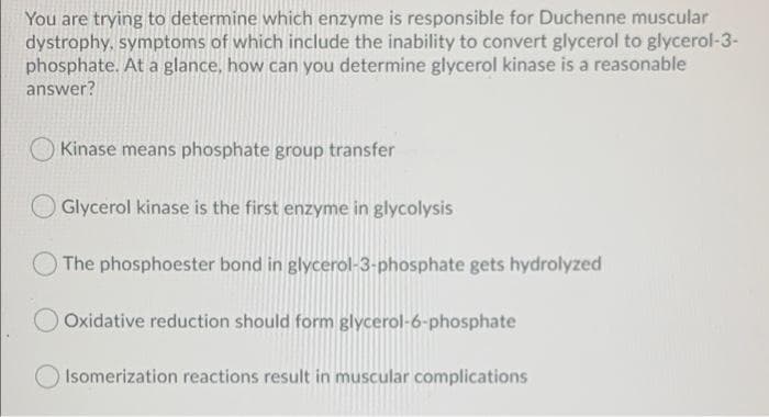 You are trying to determine which enzyme is responsible for Duchenne muscular
dystrophy, symptoms of which include the inability to convert glycerol to glycerol-3-
phosphate. At a glance, how can you determine glycerol kinase is a reasonable
answer?
Kinase means phosphate group transfer
Glycerol kinase is the first enzyme in glycolysis
O The phosphoester bond in glycerol-3-phosphate gets hydrolyzed
O Oxidative reduction should form glycerol-6-phosphate
Isomerization reactions result in muscular complications

