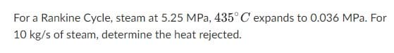 For a Rankine Cycle, steam at 5.25 MPa, 435° C expands to 0.036 MPa. For
10 kg/s of steam, determine the heat rejected.
