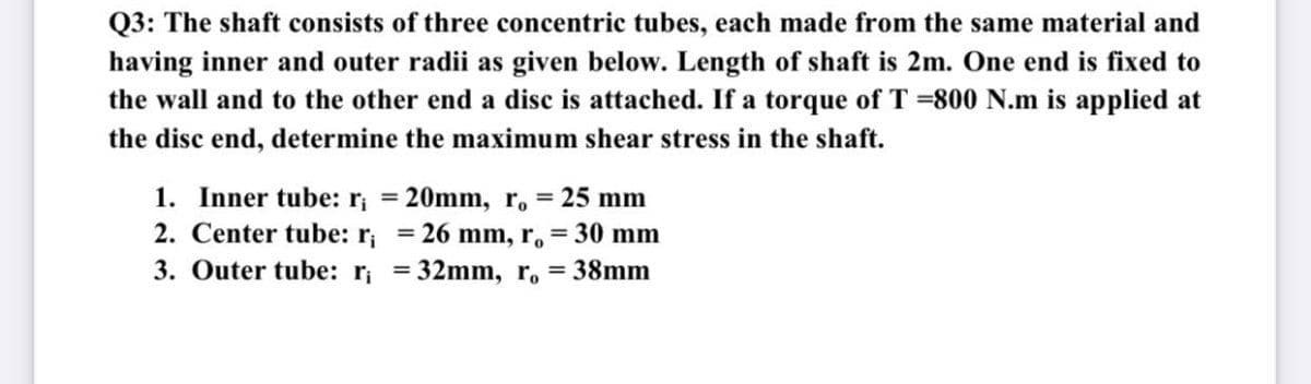 Q3: The shaft consists of three concentric tubes, each made from the same material and
having inner and outer radii as given below. Length of shaft is 2m. One end is fixed to
the wall and to the other end a disc is attached. If a torque of T =800 N.m is applied at
the disc end, determine the maximum shear stress in the shaft.
1. Inner tube: r, = 20mm, r, = 25 mm
2. Center tube: r = 26 mm, r, = 30 mm
3. Outer tube: r; =32mm, r. = 38mm
