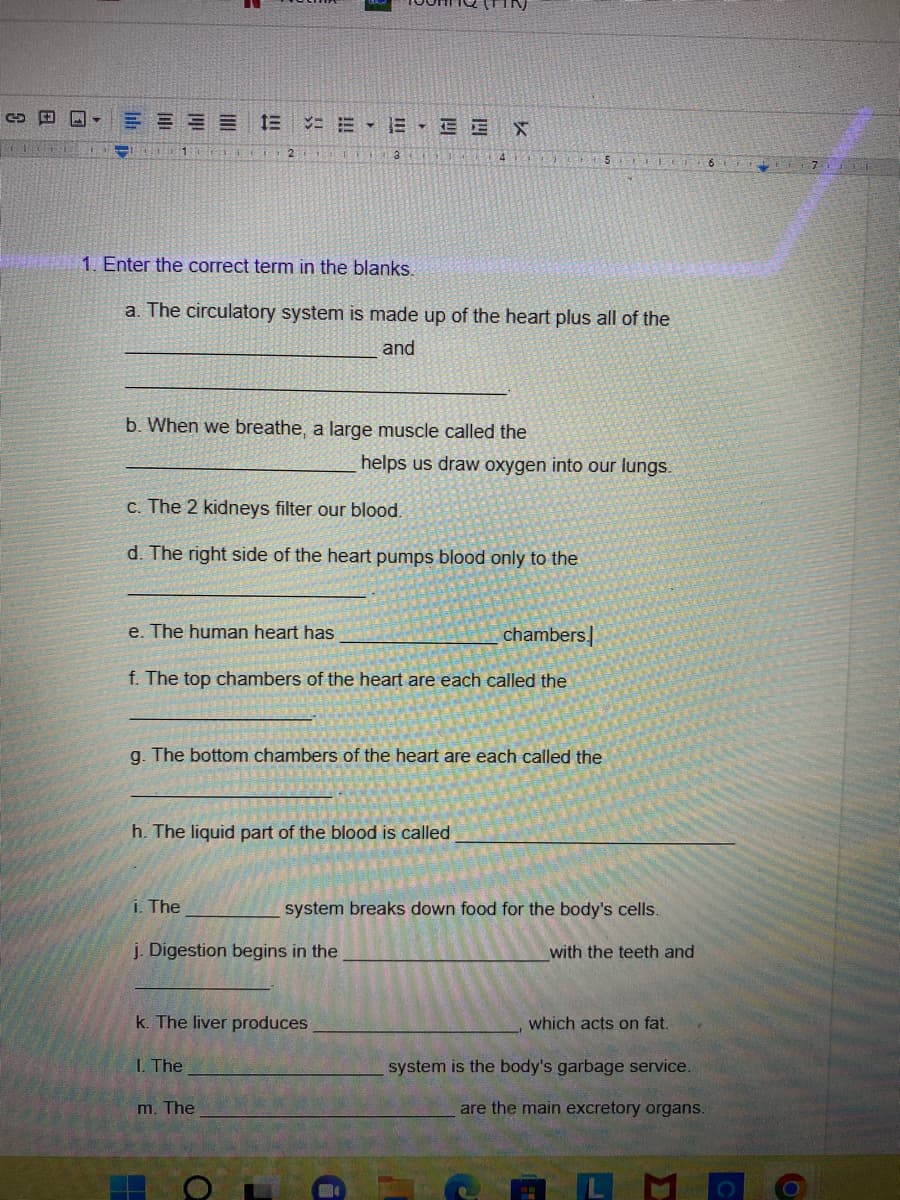 TE-
+1er
1 2 3
1. Enter the correct term in the blanks.
a. The circulatory system is made up of the heart plus all of the
and
b. When we breathe, a large muscle called the
13 = EE X
c. The 2 kidneys filter our blood.
d. The right side of the heart pumps blood only to the
e. The human heart has
f. The top chambers of the heart are each called the
i. The
g. The bottom chambers of the heart are each called the
h. The liquid part of the blood is called
j. Digestion begins in the
1. The
helps us draw oxygen into our lungs.
k. The liver produces
m. The
a
chambers
5 ELECT 6
system breaks down food for the body's cells.
with the teeth and
which acts on fat.
system is the body's garbage service.
are the main excretory organs.
O
2
6
71