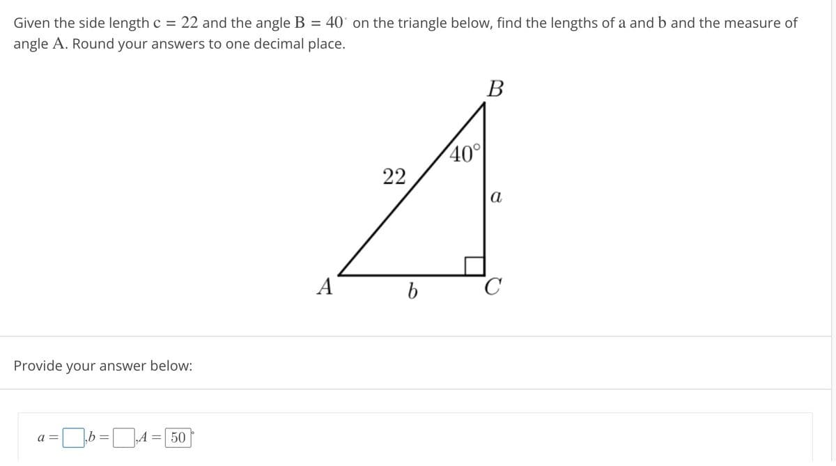 Given the side length c = 22 and the angle B 40 on the triangle below, find the lengths of a and b and the measure of
angle A. Round your answers to one decimal place.
Provide your answer below:
a =
50
A
22
b
40°
B
a
C