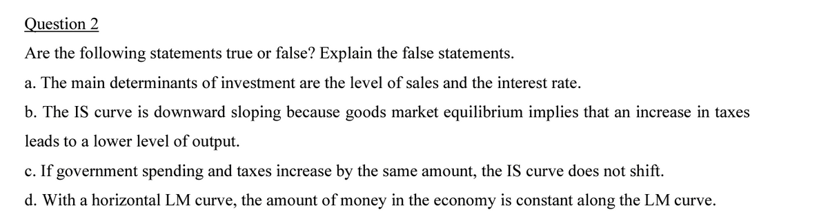 Question 2
Are the following statements true or false? Explain the false statements.
a. The main determinants of investment are the level of sales and the interest rate.
b. The IS curve is downward sloping because goods market equilibrium implies that an increase in taxes
leads to a lower level of output.
c. If government spending and taxes increase by the same amount, the IS curve does not shift.
d. With a horizontal LM curve, the amount of money in the economy is constant along the LM curve.
