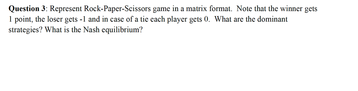 Question 3: Represent Rock-Paper-Scissors
1 point, the loser gets -1 and in case of a tie each player gets 0. What are the dominant
strategies? What is the Nash equilibrium?
game in a matrix format. Note that the winner gets
