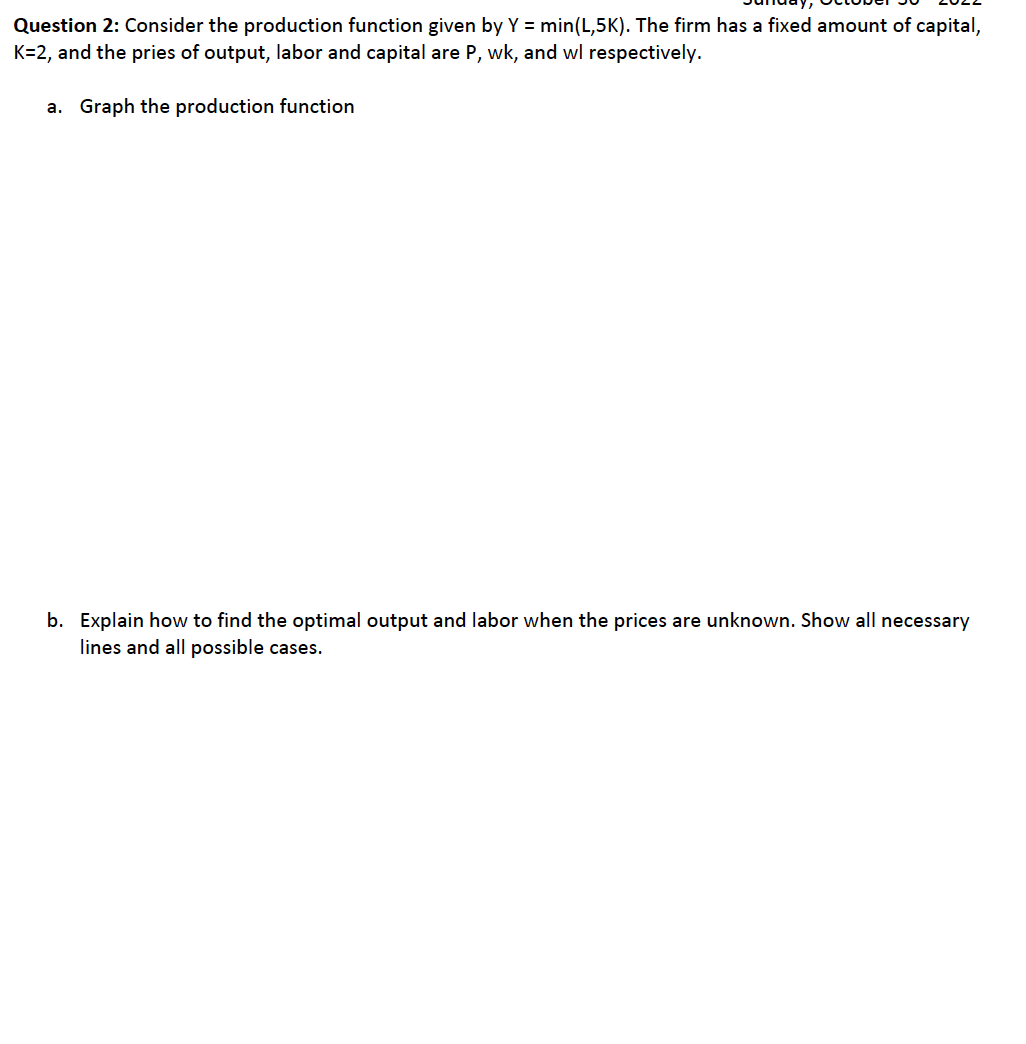 Question 2: Consider the production function given by Y = min(L,5K). The firm has a fixed amount of capital,
K=2, and the pries of output, labor and capital are P, wk, and wl respectively.
a. Graph the production function
b. Explain how to find the optimal output and labor when the prices are unknown. Show all necessary
lines and all possible cases.