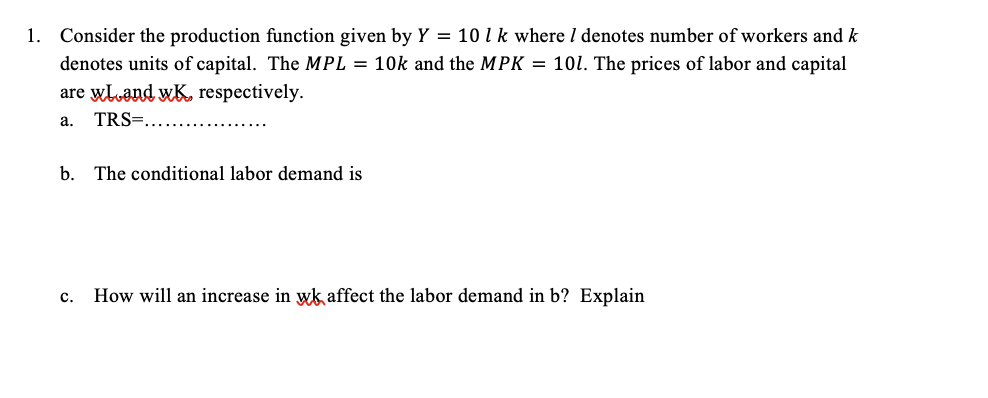 1. Consider the production function given by Y = 10 1 k where I denotes number of workers and k
denotes units of capital. The MPL = 10k and the MPK = 101. The prices of labor and capital
are wloand wK, respectively.
a. TRS=..
b. The conditional labor demand is
C. How will an increase in wk affect the labor demand in b? Explain