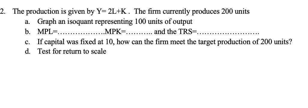 2. The production is given by Y= 2L+K. The firm currently produces 200 units
a. Graph an isoquant representing 100 units of output
b.
MPL ......
..MPK=..
........ and the TRS=..
C.
d.
If capital was fixed at 10, how can the firm meet the target production of 200 units?
Test for return to scale