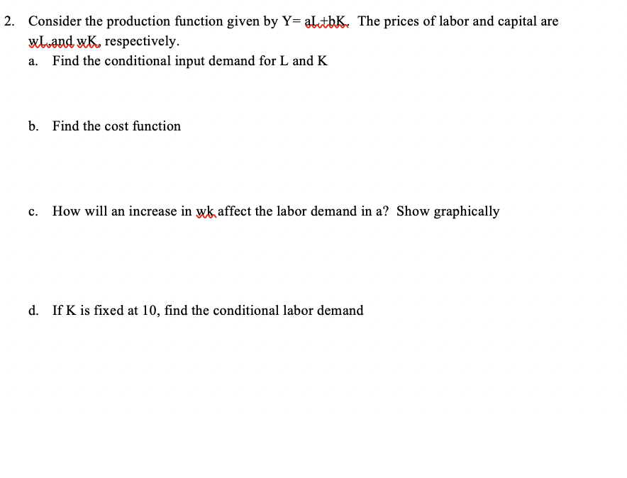 2. Consider the production function given by Y= altbK. The prices of labor and capital are
wLand wK, respectively.
a. Find the conditional input demand for L and K
b. Find the cost function
C.
How will an increase in wk affect the labor demand in a? Show graphically
d. If K is fixed at 10, find the conditional labor demand