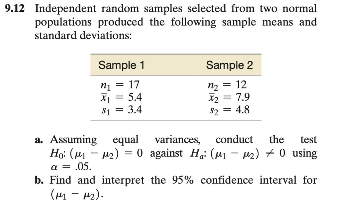 9.12 Independent random samples selected from two normal
populations produced the following sample means and
standard deviations:
Sample 1
Sample 2
n1
= 17
n2
=
12
x₁ = 5.4
x2 = 7.9
$1
= 3.4
$2 4.8
=
variances, conduct the test
a. Assuming equal
Ho: (μ₁ −μ₂)
=
0 against Ha: (μ₁ −μ₂) ‡ 0 using
-
α - .05.
b. Find and interpret the 95% confidence interval for
(μ₁ - M₂).