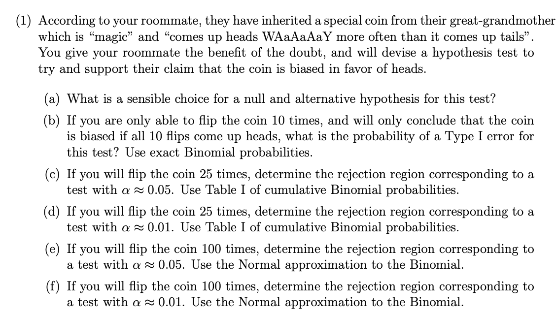 (1) According to your roommate, they have inherited a special coin from their great-grandmother
which is "magic" and "comes up heads WAAAAAAY more often than it comes up tails".
You give your roommate the benefit of the doubt, and will devise a hypothesis test to
try and support their claim that the coin is biased in favor of heads.
(a) What is a sensible choice for a null and alternative hypothesis for this test?
(b) If you are only able to flip the coin 10 times, and will only conclude that the coin
is biased if all 10 flips come up heads, what is the probability of a Type I error for
this test? Use exact Binomial probabilities.
(c) If you will flip the coin 25 times, determine the rejection region corresponding to a
test with a 0.05. Use Table I of cumulative Binomial probabilities.
will flip the coin 25 times, determine the rejection region corresponding to a
(d) If
test with a a 0.01. Use Table I of cumulative Binomial probabilities.
you
(e) If
you
will flip the coin 100 times, determine the rejection region corresponding to
a test with a 2 0.05. Use the Normal approximation to the Binomial.
(f) If you will flip the coin 100 times, determine the rejection region corresponding to
a test with a 2 0.01. Use the Normal approximation to the Binomial.
