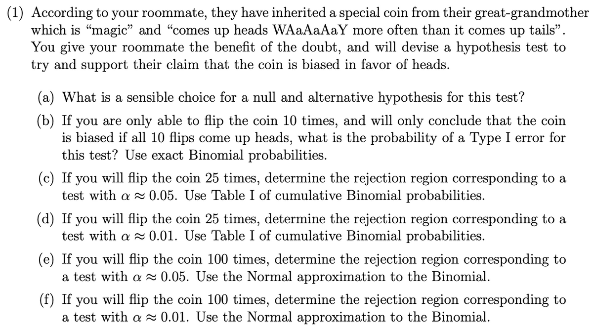 (1) According to your roommate, they have inherited a special coin from their great-grandmother
which is "magic" and "comes up heads WAaAaAaY more often than it comes up tails".
You give your roommate the benefit of the doubt, and will devise a hypothesis test to
try and support their claim that the coin is biased in favor of heads.
(a) What is a sensible choice for a null and alternative hypothesis for this test?
(b) If you are only able to flip the coin 10 times, and will only conclude that the coin
is biased if all 10 flips come up heads, what is the probability of a Type I error for
this test? Use exact Binomial probabilities.
(c) If you will flip the coin 25 times, determine the rejection region corresponding to a
test with a 0.05. Use Table I of cumulative Binomial probabilities.
(d) If you will flip the coin 25 times, determine the rejection region corresponding to a
test with a 0.01. Use Table I of cumulative Binomial probabilities.
(e) If
you
will flip the coin 100 times, determine the rejection region corresponding to
a test with a 0.05. Use the Normal approximation to the Binomial.
(f) If you will flip the coin 100 times, determine the rejection region corresponding to
a test with a 0.01. Use the Normal approximation to the Binomial.

