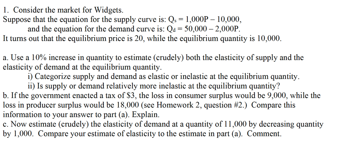 1. Consider the market for Widgets.
Suppose that the equation for the supply curve is: Qs = 1,000P – 10,000,
and the equation for the demand curve is: Qa = 50,000 – 2,000P.
It turns out that the equilibrium price is 20, while the equilibrium quantity is 10,000.
a. Use a 10% increase in quantity to estimate (crudely) both the elasticity of supply and the
elasticity of demand at the equilibrium quantity.
i) Categorize supply and demand as elastic or inelastic at the equilibrium quantity.
ii) Is supply or demand relatively more inelastic at the equilibrium quantity?
b. If the government enacted a tax of $3, the loss in consumer surplus would be 9,000, while the
loss in producer surplus would be 18,000 (see Homework 2, question #2.) Compare this
information to your answer to part (a). Explain.
c. Now estimate (crudely) the elasticity of demand at a quantity of 11,000 by decreasing quantity
by 1,000. Compare your estimate of elasticity to the estimate in part (a). Comment.
