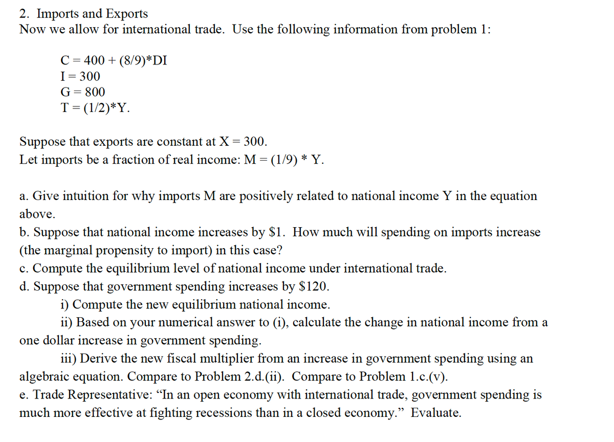 2. Imports and Exports
Now we allow for international trade. Use the following information from problem 1:
C= 400 + (8/9)*DI
I= 300
G= 800
T= (1/2)*Y.
Suppose that exports are constant at X = 300.
Let imports be a fraction of real income: M = (1/9) * Y.
a. Give intuition for why imports M are positively related to national income Y in the equation
above.
b. Suppose that national income increases by $1. How much will spending on imports increase
(the marginal propensity to import) in this case?
c. Compute the equilibrium level of national income under international trade.
d. Suppose that government spending increases by $120.
i) Compute the new equilibrium national income.
ii) Based on your numerical answer to (i), calculate the change in national income from a
one dollar increase in government spending.
iii) Derive the new fiscal multiplier from an increase in government spending using an
algebraic equation. Compare to Problem 2.d.(ii). Compare to Problem 1.c.(v).
e. Trade Representative: "In an open economy with international trade, government spending is
much more effective at fighting recessions than in a closed economy." Evaluate.
