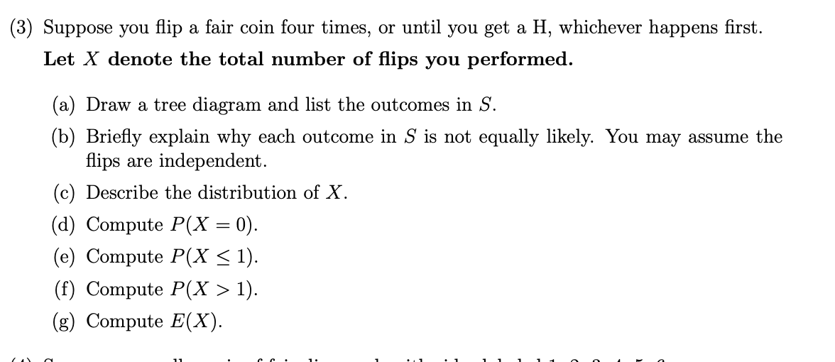 (3) Suppose you flip a fair coin four times, or until you get a H, whichever happens first.
Let X denote the total number of flips you performed.
(a) Draw a tree diagram and list the outcomes in S.
(b) Briefly explain why each outcome in S is not equally likely. You may assume the
flips are independent.
(c) Describe the distribution of X.
(d) Compute P(X = 0).
(e) Compute P(X < 1).
(f) Compute P(X > 1).
(g) Compute E(X).
