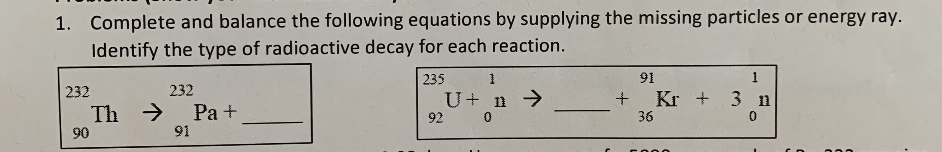Complete and balance the following equations by supplying the missing particles or energy ray.
Identify the type of radioactive decay for each reaction.
1.
1
91
235
232
232
Kr +3 I
U+ n7
+
Pa+
Th
0
36
0
92
91
90
