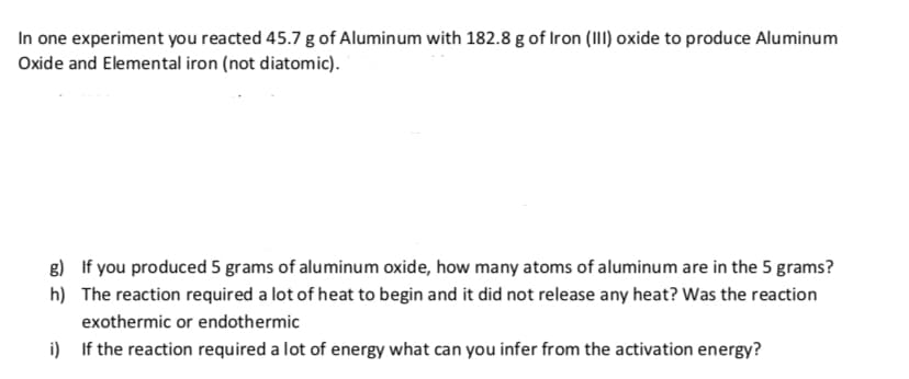 In one experiment you reacted 45.7 g of Alumin um with 182.8 g of Iron (III) oxide to produce Aluminum
Oxide and Elemental iron (not diatomic).
g)
If you produced 5 grams of aluminum oxide, how many atoms of aluminum are in the 5 grams?
h)
The reaction required a lot of heat to begin and it did not release any heat? Was the reaction
exothermic or endoth ermic
i)
If the reaction required a lot of energy what can you infer from the activation energy?
