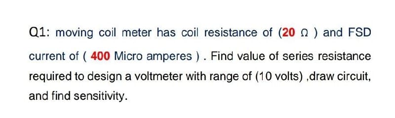 Q1: moving coil meter has coil resistance of (20) and FSD
current of (400 Micro amperes). Find value of series resistance
required to design a voltmeter with range of (10 volts),draw circuit,
and find sensitivity.