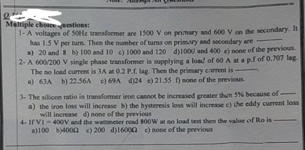 Multiple choice questions:
1- A voltages of 50Hz transformer are 1500 V on primary and 600 V on the secondary. It
has 1.5 V per turn. Then the number of turns on primary and secondary are
a) 20 and 8 b) 100 and 10 c) 1000 and 120 d)1000 and 400 e) none of the previous.
2-A 600/200 V single phase transformer is supplying a load of 60 A at a p.f of 0.707 lag.
The no load current is 3A at 0.2 P.f. lag. Then the primary current is
a) 63A b) 22.56A c) 69A d)24 e) 21.55 f) none of the previous.
3- The silicon ratio in transformer iron cannot be increased greater than 5% because of ---
a) the iron loss will increase b) the hysteresis loss will increase c) the eddy current loss
will increase d) none of the previous
4- If VI 400V and the wattmeter read 800W at no load test then the value of Ro is-
a)100 b)40052 c) 200 d)160002 e) none of the previous