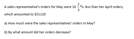 A sales representative's orders for May were 16
% less than her April orders,
3
which amounted to $51120
a) How much were the sales representatives' orders in May?
b) By what amount did her orders decrease?