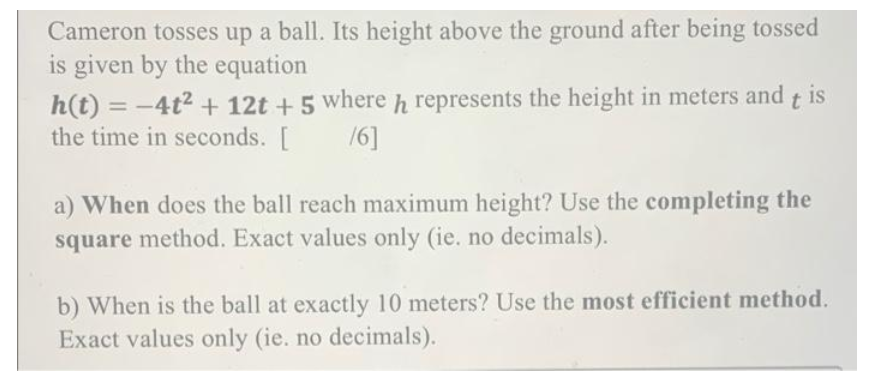 Cameron tosses up a ball. Its height above the ground after being tossed
is given by the equation
h(t) = -4t² + 12t + 5 where h represents the height in meters and tis
the time in seconds. [ /6]
a) When does the ball reach maximum height? Use the completing the
square method. Exact values only (ie. no decimals).
b) When is the ball at exactly 10 meters? Use the most efficient method.
Exact values only (ie. no decimals).