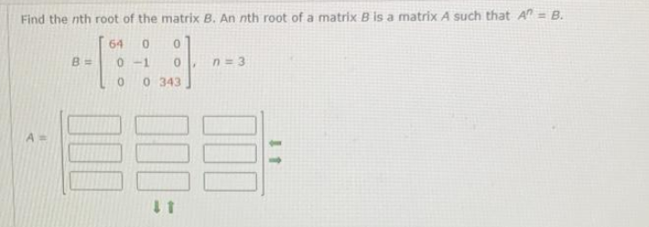 Find the nth root of the matrix B. An nth root of a matrix B is a matrix A such that A = B.
64 0 0
B =
0-1
n=3
0 0 343
11
A=