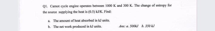 QI. Carnot cycle engine operates between 1000 K and 300 K. The change of entropy for
the source supplying the heat is (0.5) kJ/K. Find:
a. The amount of heat absorbed in kJ units.
b. The net work produced in kJ units.
Ans: a. 500KJ b. 350 kJ
