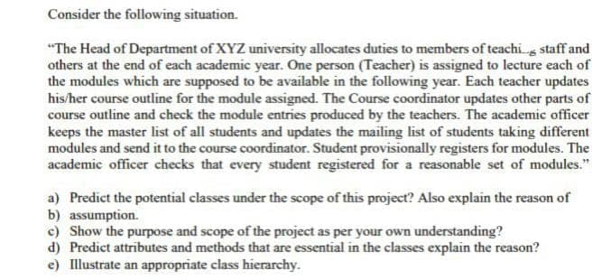 Consider the following situation.
"The Head of Department of XYZ university allocates duties to members of teachis staff and
others at the end of each academic year. One person (Teacher) is assigned to lecture each of
the modules which are supposed to be available in the following year. Each teacher updates
his/her course outline for the module assigned. The Course coordinator updates other parts of
course outline and check the module entries produced by the teachers. The academic officer
keeps the master list of all students and updates the mailing list of students taking different
modules and send it to the course coordinator. Student provisionally registers for modules. The
academic officer checks that every student registered for a reasonable set of modules."
a) Predict the potential classes under the scope of this project? Also explain the reason of
b) assumption.
c) Show the purpose and scope of the project as per your own understanding?
d) Predict attributes and methods that are essential in the classes explain the reason?
e) Illustrate an appropriate class hierarchy.
