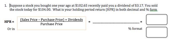 Suppose a stock you bought one year ago at $102.65 recently paid you a dividend of $3.17. You sold
the stock today for $104.00. What is your holding period return (HPR) in both decimal and % form
1.
(Sales Price Purchase Price) + Dividends
HPR
Purchase Price
% format
Or in
