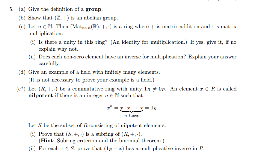 5. (a) Give the definition of a group.
(b) Show that (Z, +) is an abelian group.
(c) Let n e N. Then (Matnxn(R), +,') is a ring where + is matrix addition and · is matrix
multiplication.
(i) Is there a unity in this ring? (An identity for multiplication.) If yes, give it, if no
explain why not.
(ii) Does each non-zero element have an inverse for multiplication? Explain your answer
carefully.
(d) Give an example of a field with finitely many elements.
(It is not necessary to prove your example is a field.)
(e*) Let (R, +, ·) be a commutative ring with unity lr # 0R. An element x E R is called
nilpotent if there is an integer n EN such that
x" = r.x.. x= 0R.
n times
Let S be the subset of R consisting of nilpotent elements.
(i) Prove that (S,+, ·) is a subring of (R, +, ').
(Hint: Subring criterion and the binomial theorem.)
(ii) For each a E S, prove that (1r – x) has a multiplicative inverse in R.
