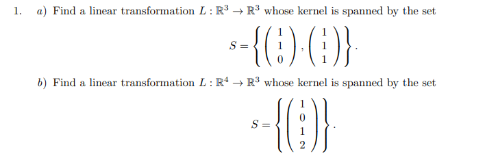 1.
a) Find a linear transformation L : R³ → R³ whose kernel is spanned by the set
()}
S =
b) Find a linear transformation L : R* → R³ whose kernel is spanned by the set
{}
S =

