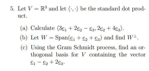 5. Let V = R³ and let (-, ) be the standard dot prod-
uct.
(a) Calculate (3e, + 2e, – €3, 2e2 + 4e3).
-
(b) Let W = Span(e, + e2 + eg) and find W+.
(c) Using the Gram Schmidt process, find an or-
thogonal basis for V containing the vector
ej – €2 + 2ez.

