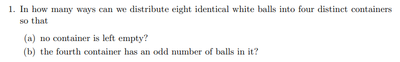 1. In how many ways can we distribute eight identical white balls into four distinct containers
so that
(a) no container is left empty?
(b) the fourth container has an odd number of balls in it?
