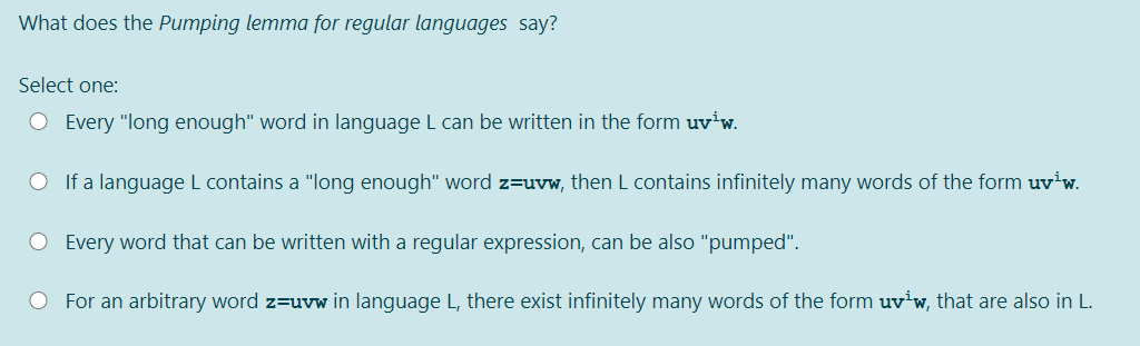 What does the Pumping lemma for regular languages say?
Select one:
O Every "long enough" word in language L can be written in the form uv'w.
O If a language L contains a "long enough" word z=uvw, then L contains infinitely many words of the form uv w.
O Every word that can be written with a regular expression, can be also "pumped".
O For an arbitrary word z=uvw in language L, there exist infinitely many words of the form uv'w, that are also in L.
