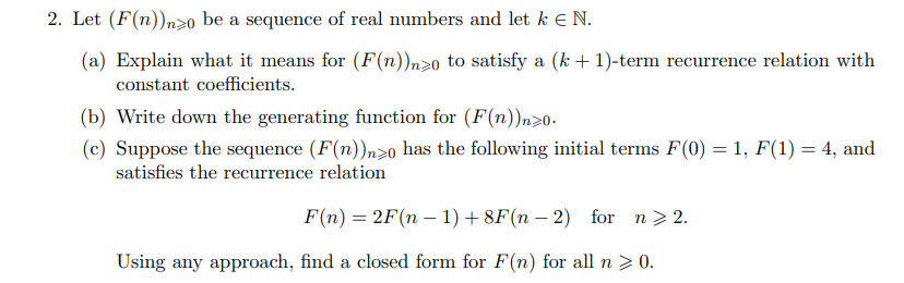 2. Let (F(n))n>o be a sequence of real numbers and let k € N.
(a) Explain what it means for (F(n))n>0 to satisfy a (k +1)-term recurrence relation with
constant coefficients.
(b) Write down the generating function for (F(n))n>0-
(c) Suppose the sequence (F(n))n>o has the following initial terms F(0) = 1, F(1) = 4, and
satisfies the recurrence relation
F(n) = 2F(n – 1) + 8F(n – 2) for n> 2.
|
Using any approach, find a closed form for F(n) for all n > 0.
