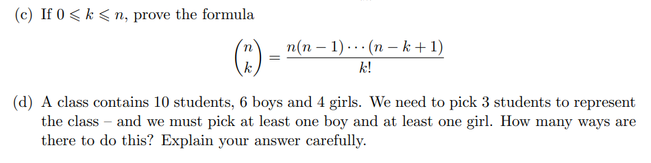 (c) If 0 < k < n, prove the formula
(3)
n(n – 1) ..· (n – k+1)
-
k
k!
(d) A class contains 10 students, 6 boys and 4 girls. We need to pick 3 students to represent
the class – and we must pick at least one boy and at least one girl. How many ways are
there to do this? Explain your answer carefully.
