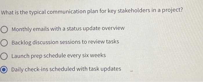 What is the typical communication plan for key stakeholders in a project?
O Monthly emails with a status update overview
O Backlog discussion sessions to review tasks
Launch prep schedule every six weeks
Daily check-ins scheduled with task updates