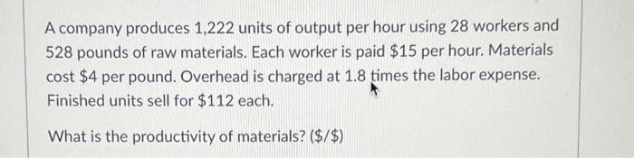 A company produces 1,222 units of output per hour using 28 workers and
528 pounds of raw materials. Each worker is paid $15 per hour. Materials
cost $4 per pound. Overhead is charged at 1.8 times the labor expense.
Finished units sell for $112 each.
What is the productivity of materials? ($/$)