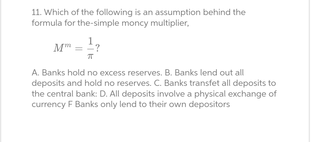 11. Which of the following is an assumption behind the
formula for the-simple moncy multiplier,
Mm
-
1
ㅠ
?
A. Banks hold no excess reserves. B. Banks lend out all
deposits and hold no reserves. C. Banks transfet all deposits to
the central bank: D. All deposits involve a physical exchange of
currency F Banks only lend to their own depositors