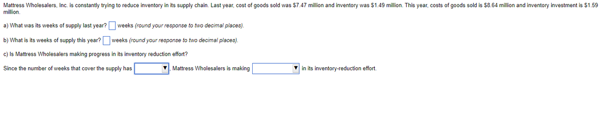 Mattress Wholesalers, Inc. is constantly trying to reduce inventory in its supply chain. Last year, cost of goods sold was $7.47 million and inventory was $1.49 million. This year, costs of goods sold is $8.64 million and inventory investment is $1.59
million.
a) What was its weeks of supply last year?
b) What is its weeks of supply this year?
c) Is Mattress Wholesalers making progress in its inventory reduction effort?
Since the number of weeks that cover the supply has
weeks (round your response to two decimal places).
weeks (round your response to two decimal places).
✔ Mattress Wholesalers is making
in its inventory-reduction effort.