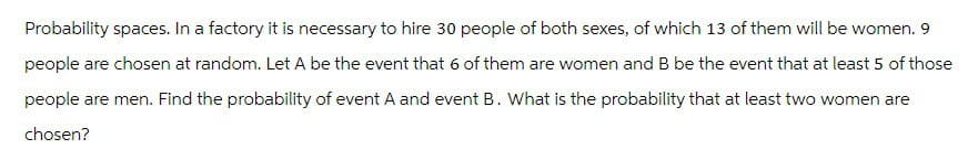 Probability spaces. In a factory it is necessary to hire 30 people of both sexes, of which 13 of them will be women. 9
people are chosen at random. Let A be the event that 6 of them are women and B be the event that at least 5 of those
people are men. Find the probability of event A and event B. What is the probability that at least two women are
chosen?