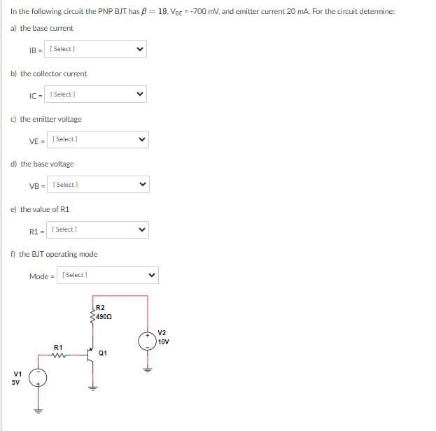 2≤
V1
5V
In the following circuit the PNP BJT has ẞ 8-19. Ver -700 mV, and emitter current 20 mA. For the circuit determine:
a) the base current
IB- [Select]
b) the collector current
IC= [Select]
c) the emitter voltage
VE = 1 Select]
d) the base voltage
VB = [Select]
e) the value of R1
R1 = 1 Select]
f) the BJT operating mode
Mode = [Select]
R21
4900
V2
10V
R1
www
Q1