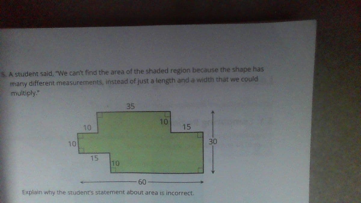 A student said, "We can't find the area of the shaded region because the shape has
many different measurements, instead of just a length and a width that we could
multiply."
10
10
15
10
35
10
15
60
Explain why the student's statement about area is incorrect.
30
