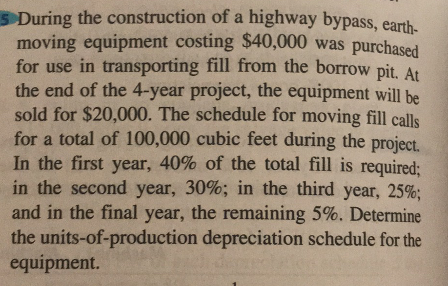 5 During the construction of a highway bypass, earth-
moving equipment costing $40,000 was purchased
for use in transporting fill from the borrow pit, At
the end of the 4-year project, the equipment will be
sold for $20,000. The schedule for moving fill calls
for a total of 100,000 cubic feet during the project.
In the first year, 40% of the total fill is required;
in the second year, 30%; in the third year, 25%;
and in the final year, the remaining 5%. Determine
the units-of-production depreciation schedule for the
equipment.
