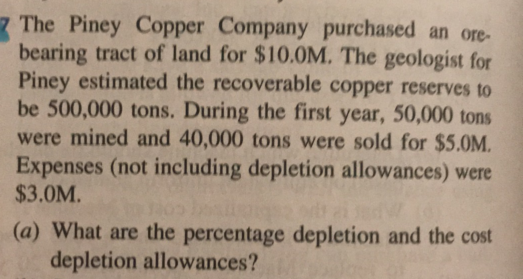 7 The Piney Copper Company purchased an ore-
bearing tract of land for $10.0M. The geologist for
Piney estimated the recoverable copper reserves to
be 500,000 tons. During the first year, 50,000 tons
were mined and 40,000 tons were sold for $5.0M.
Expenses (not including depletion allowances) were
$3.0M.
(a) What are the percentage depletion and the cost
depletion allowances?
