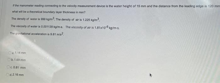 if the manometer reading connecting to the velocity measurement device is the water height of 15 mm and the distance from the leading edge is 120 mm
what will be a theoretical boundary layer thickness in mm?
The density of water is 999 kg/m, The density of air is 1.225 kg/m.
The viscosity of water is 0.001139 kg/m-s. The viscosity of air is 1.81x105 kg/m-s.
The gravitational acceleration is 9.81 m/s
a. 1.14 mm
6.1.69 mm
Oc 0.81 mm
d. 2.16 mm
