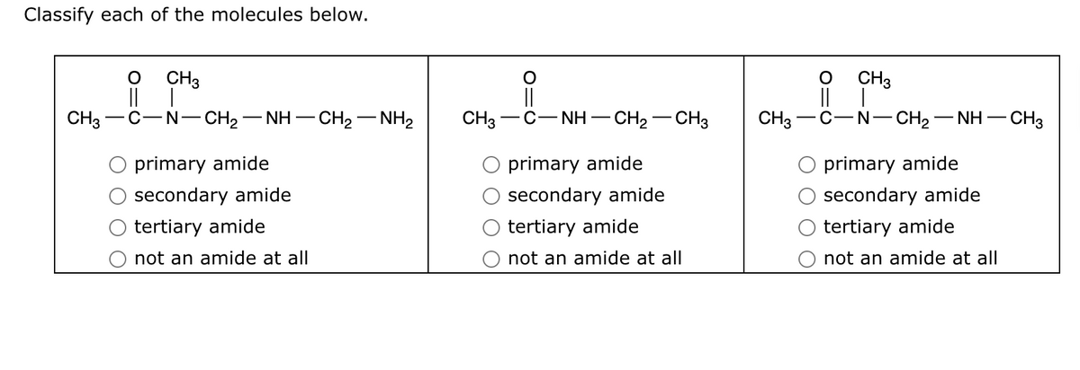 Classify each of the molecules below.
CH3
O
||
CH3
-N−CH2−NH–CH2–NH2
primary amide
secondary amide
tertiary amide
not an amide at all
CH3
NH-
- CH₂ - CH3
primary amide
secondary amide
tertiary amide
not an amide at all
O
||
CH3
CH3 C-N-CH2−NH– -CH3
primary amide
secondary amide
tertiary amide
not an amide at all
