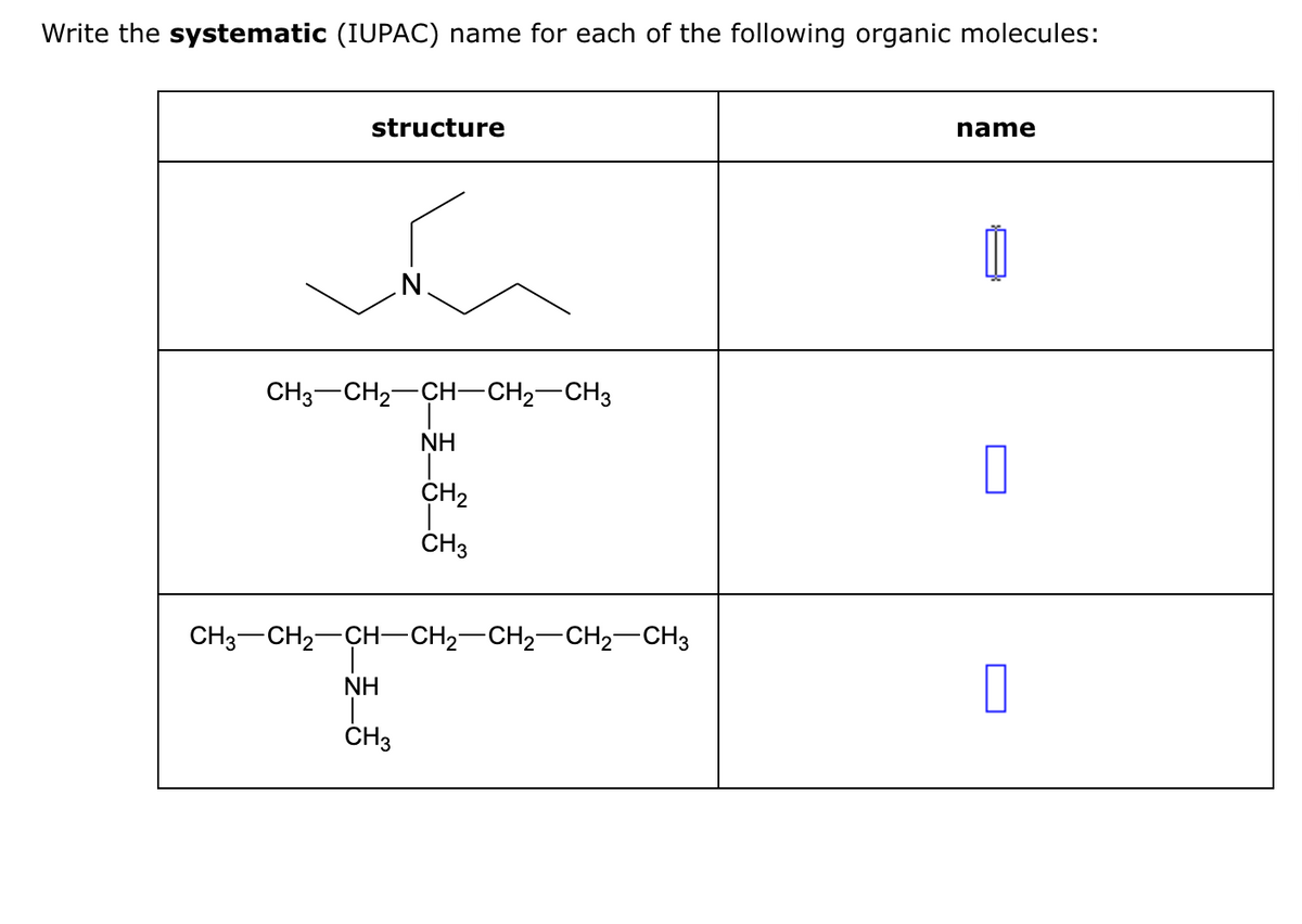 Write the systematic (IUPAC) name for each of the following organic molecules:
structure
N
CH3 CH₂-CH-CH₂-CH3
NH
I
CH3
NH
CH₂
CH3
CH3 CH₂ CH-CH₂-CH₂-CH₂ CH3
name
0