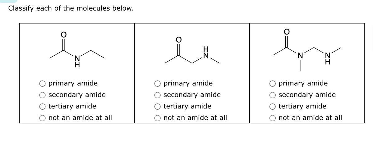 Classify each of the molecules below.
primary amide
secondary amide
tertiary amide
not an amide at all
primary amide
secondary amide
tertiary amide
not an amide at all
N
primary amide
secondary amide
tertiary amide
not an amide at all